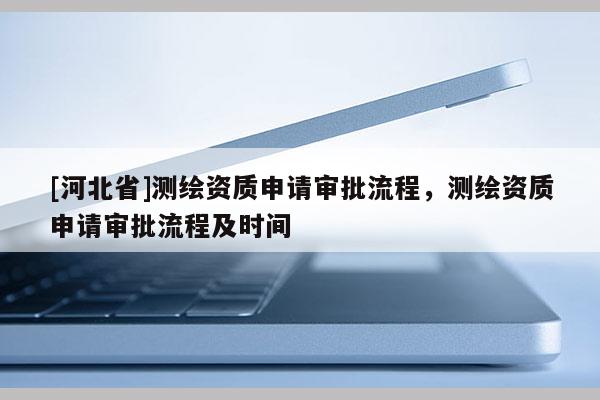[河北省]測繪資質申請審批流程，測繪資質申請審批流程及時間