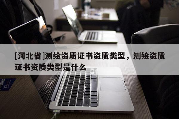 [河北省]測繪資質(zhì)證書資質(zhì)類型，測繪資質(zhì)證書資質(zhì)類型是什么