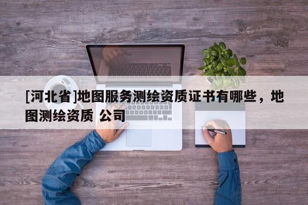 [河北省]地圖服務(wù)測繪資質(zhì)證書有哪些，地圖測繪資質(zhì) 公司