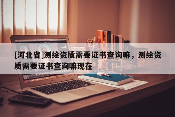 [河北省]測繪資質需要證書查詢嘛，測繪資質需要證書查詢嘛現在