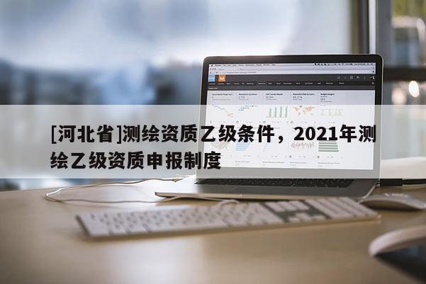 [河北省]測繪資質乙級條件，2021年測繪乙級資質申報制度