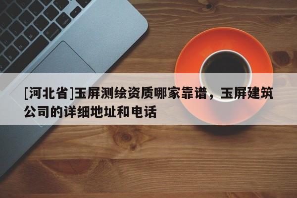 [河北省]玉屏測(cè)繪資質(zhì)哪家靠譜，玉屏建筑公司的詳細(xì)地址和電話