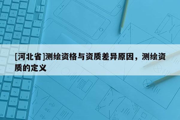 [河北省]測繪資格與資質差異原因，測繪資質的定義