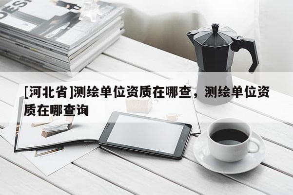 [河北省]測繪單位資質在哪查，測繪單位資質在哪查詢