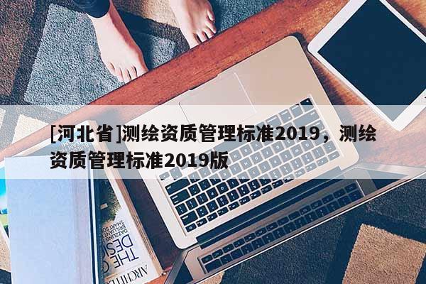 [河北省]測(cè)繪資質(zhì)管理標(biāo)準(zhǔn)2019，測(cè)繪資質(zhì)管理標(biāo)準(zhǔn)2019版