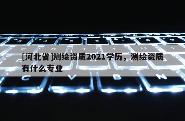 [河北省]測(cè)繪資質(zhì)2021學(xué)歷，測(cè)繪資質(zhì)有什么專業(yè)