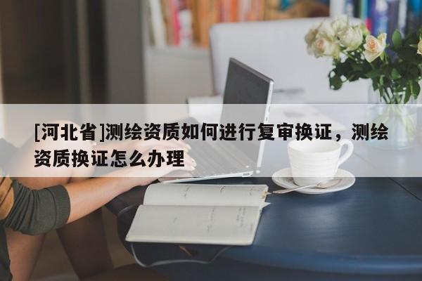 [河北省]測繪資質如何進行復審換證，測繪資質換證怎么辦理