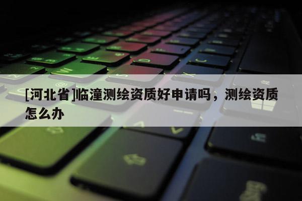 [河北省]臨潼測繪資質好申請嗎，測繪資質怎么辦