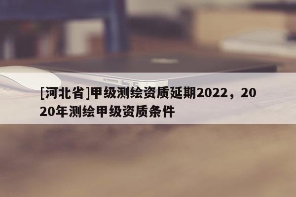 [河北省]甲級測繪資質延期2022，2020年測繪甲級資質條件