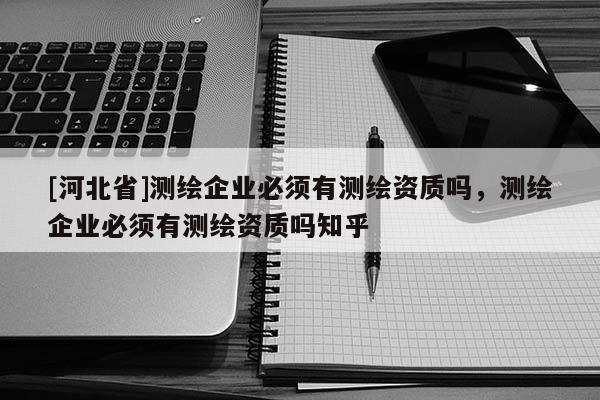 [河北省]測(cè)繪企業(yè)必須有測(cè)繪資質(zhì)嗎，測(cè)繪企業(yè)必須有測(cè)繪資質(zhì)嗎知乎