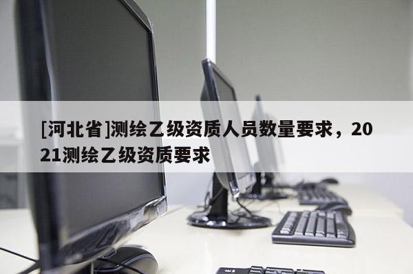 [河北省]測繪乙級資質人員數量要求，2021測繪乙級資質要求
