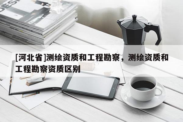 [河北省]測繪資質(zhì)和工程勘察，測繪資質(zhì)和工程勘察資質(zhì)區(qū)別