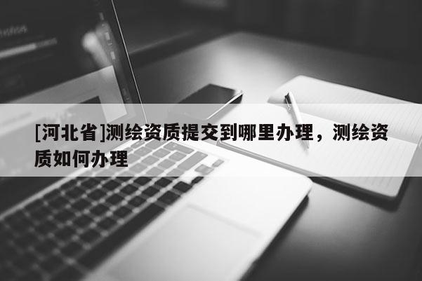 [河北省]測繪資質提交到哪里辦理，測繪資質如何辦理