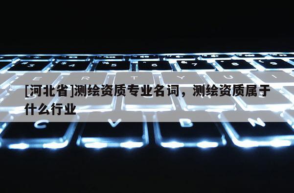 [河北省]測繪資質專業名詞，測繪資質屬于什么行業