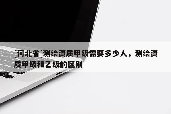 [河北省]測繪資質甲級需要多少人，測繪資質甲級和乙級的區別