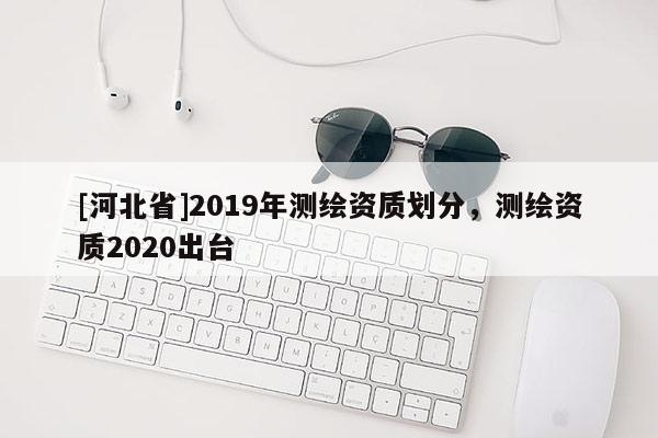 [河北省]2019年測繪資質劃分，測繪資質2020出臺