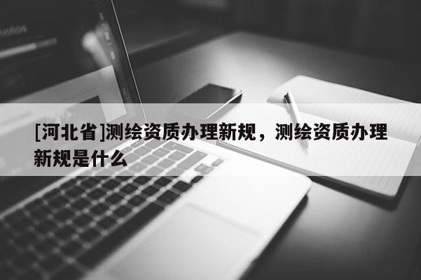[河北省]測繪資質辦理新規，測繪資質辦理新規是什么