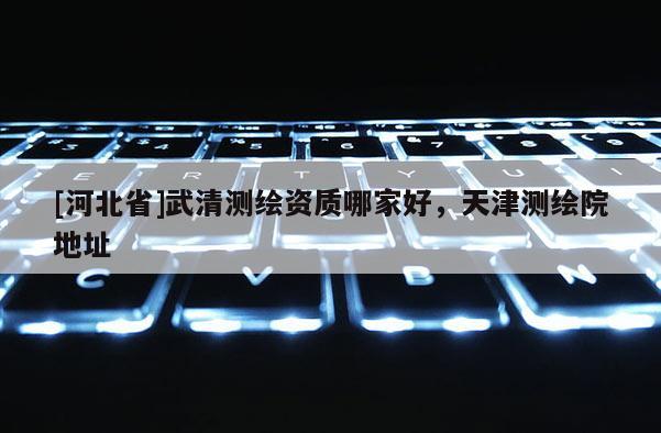[河北省]武清測繪資質哪家好，天津測繪院地址