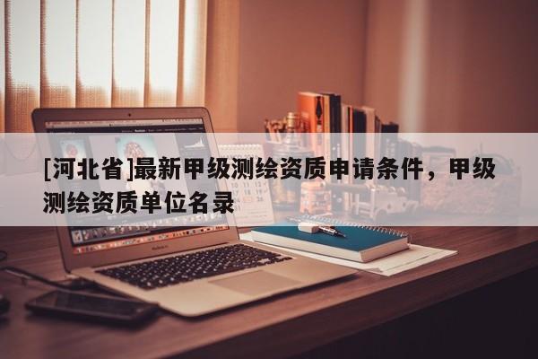 [河北省]最新甲級測繪資質(zhì)申請條件，甲級測繪資質(zhì)單位名錄