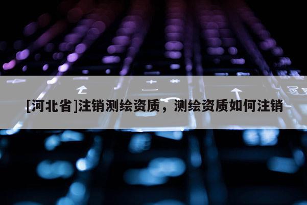 [河北省]注銷(xiāo)測(cè)繪資質(zhì)，測(cè)繪資質(zhì)如何注銷(xiāo)