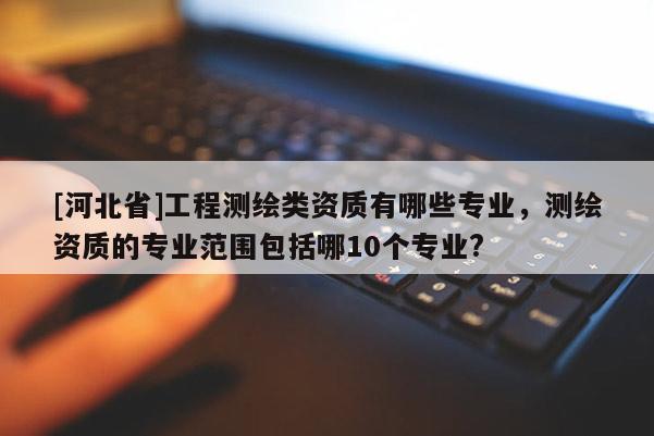 [河北省]工程測繪類資質有哪些專業，測繪資質的專業范圍包括哪10個專業?