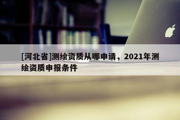 [河北省]測繪資質從哪申請，2021年測繪資質申報條件