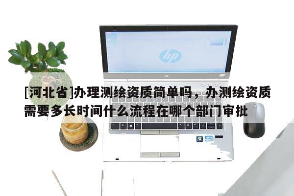 [河北省]辦理測繪資質簡單嗎，辦測繪資質需要多長時間什么流程在哪個部門審批