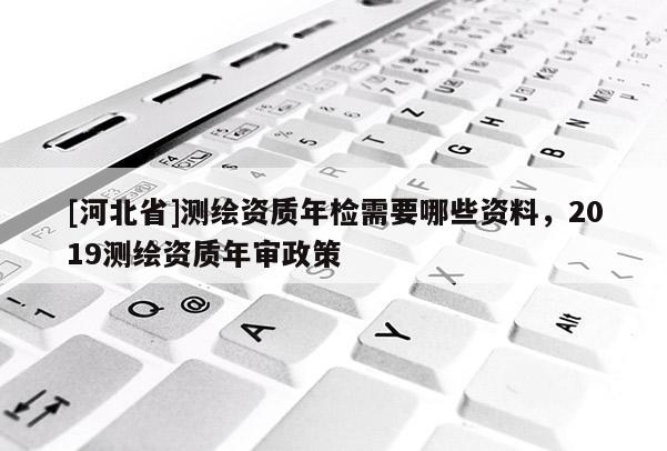 [河北省]測(cè)繪資質(zhì)年檢需要哪些資料，2019測(cè)繪資質(zhì)年審政策