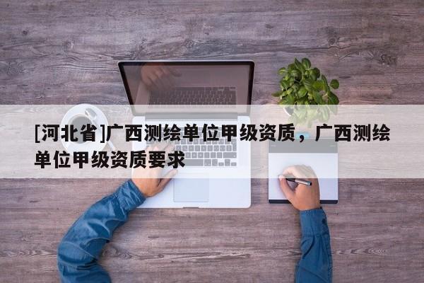 [河北省]廣西測繪單位甲級資質，廣西測繪單位甲級資質要求