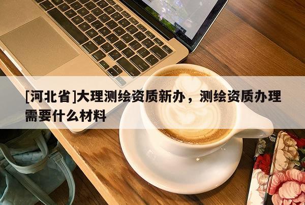 [河北省]大理測繪資質新辦，測繪資質辦理需要什么材料
