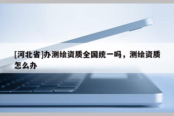 [河北省]辦測繪資質全國統一嗎，測繪資質怎么辦