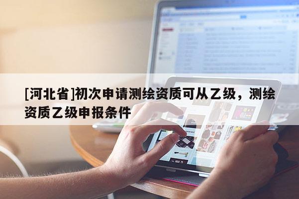 [河北省]初次申請測繪資質可從乙級，測繪資質乙級申報條件