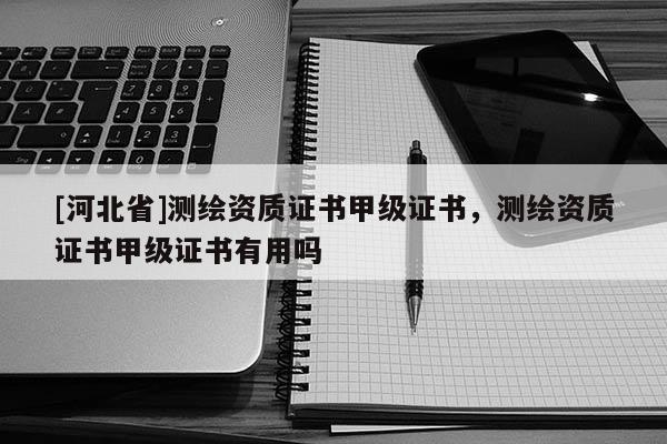 [河北省]測繪資質證書甲級證書，測繪資質證書甲級證書有用嗎
