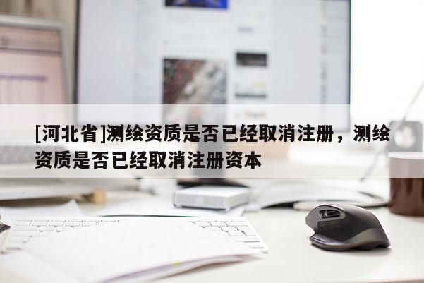 [河北省]測繪資質是否已經取消注冊，測繪資質是否已經取消注冊資本