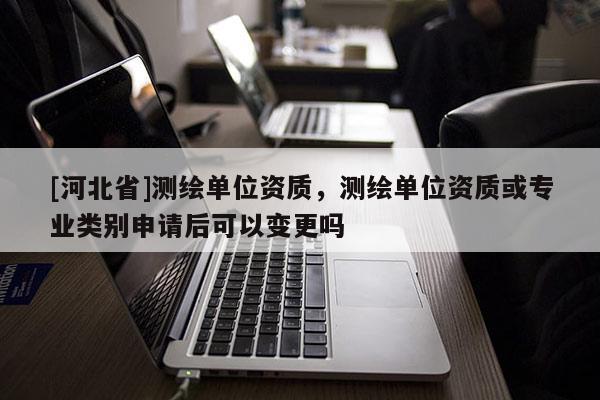[河北省]測繪單位資質，測繪單位資質或專業類別申請后可以變更嗎
