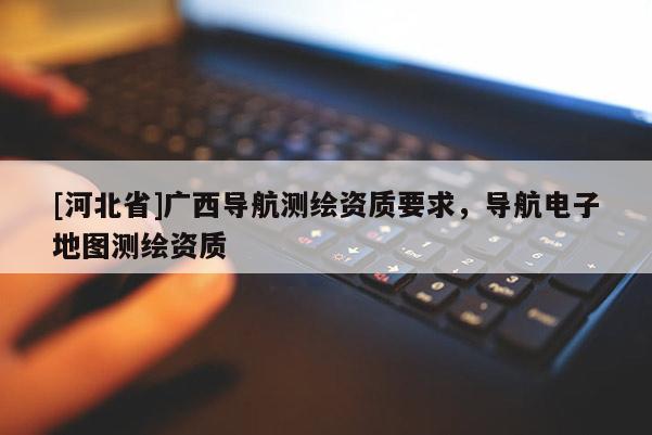 [河北省]廣西導航測繪資質要求，導航電子地圖測繪資質