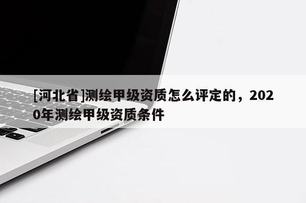 [河北省]測繪甲級資質怎么評定的，2020年測繪甲級資質條件