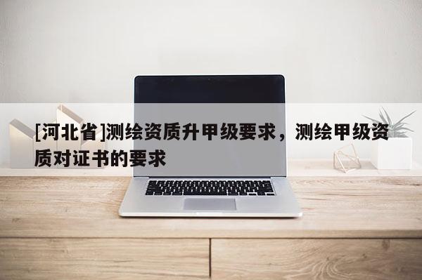 [河北省]測繪資質升甲級要求，測繪甲級資質對證書的要求
