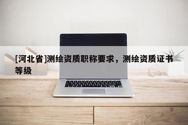 [河北省]測繪資質職稱要求，測繪資質證書等級