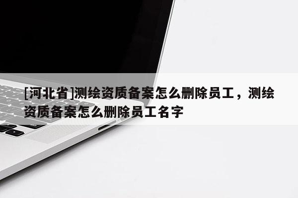 [河北省]測繪資質備案怎么刪除員工，測繪資質備案怎么刪除員工名字
