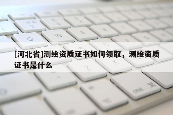 [河北省]測繪資質證書如何領取，測繪資質證書是什么