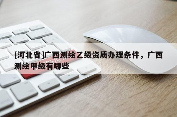 [河北省]廣西測繪乙級資質辦理條件，廣西測繪甲級有哪些
