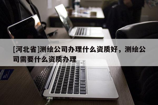 [河北省]測繪公司辦理什么資質好，測繪公司需要什么資質辦理