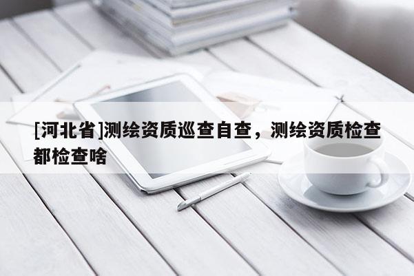 [河北省]測繪資質巡查自查，測繪資質檢查都檢查啥