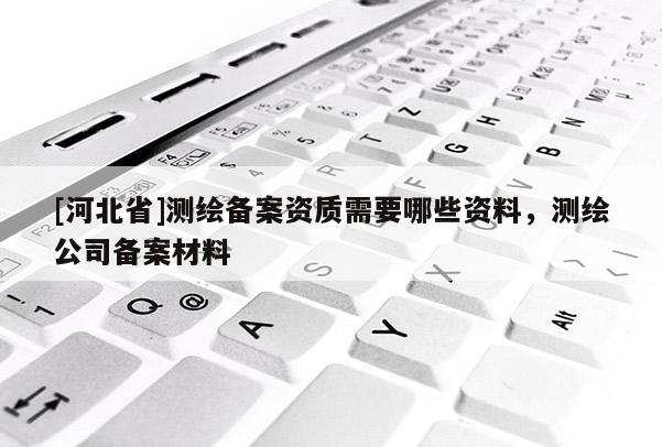 [河北省]測(cè)繪備案資質(zhì)需要哪些資料，測(cè)繪公司備案材料