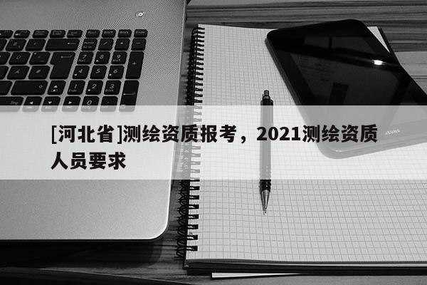 [河北省]測(cè)繪資質(zhì)報(bào)考，2021測(cè)繪資質(zhì)人員要求