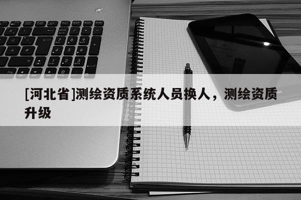 [河北省]測繪資質系統人員換人，測繪資質升級
