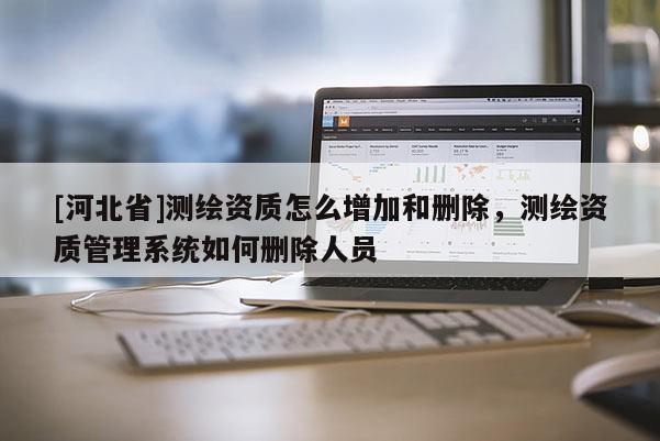 [河北省]測繪資質怎么增加和刪除，測繪資質管理系統如何刪除人員