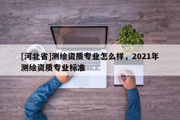 [河北省]測繪資質專業(yè)怎么樣，2021年測繪資質專業(yè)標準