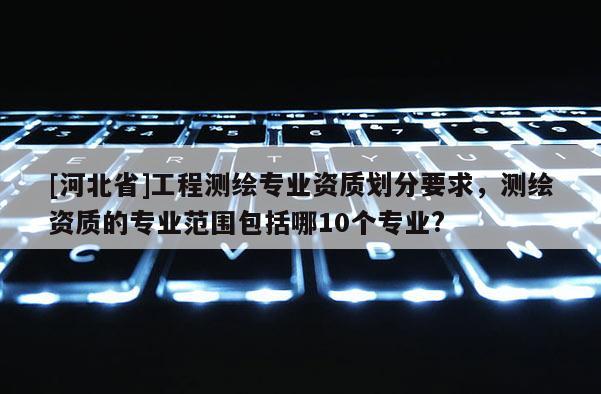 [河北省]工程測繪專業資質劃分要求，測繪資質的專業范圍包括哪10個專業?